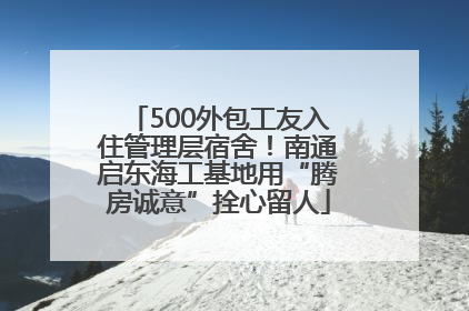 500外包工友入住管理层宿舍！南通启东海工基地用“腾房诚意”拴心留人