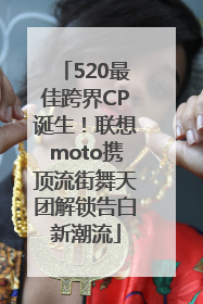 520最佳跨界CP诞生！联想moto携顶流街舞天团解锁告白新潮流