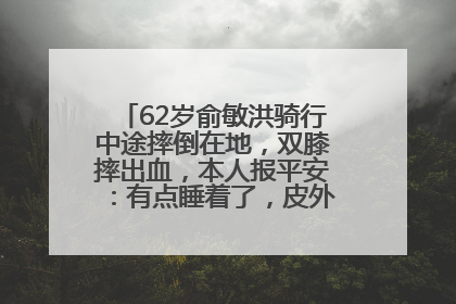 62岁俞敏洪骑行中途摔倒在地，双膝摔出血，本人报平安：有点睡着了，皮外伤，不用担心